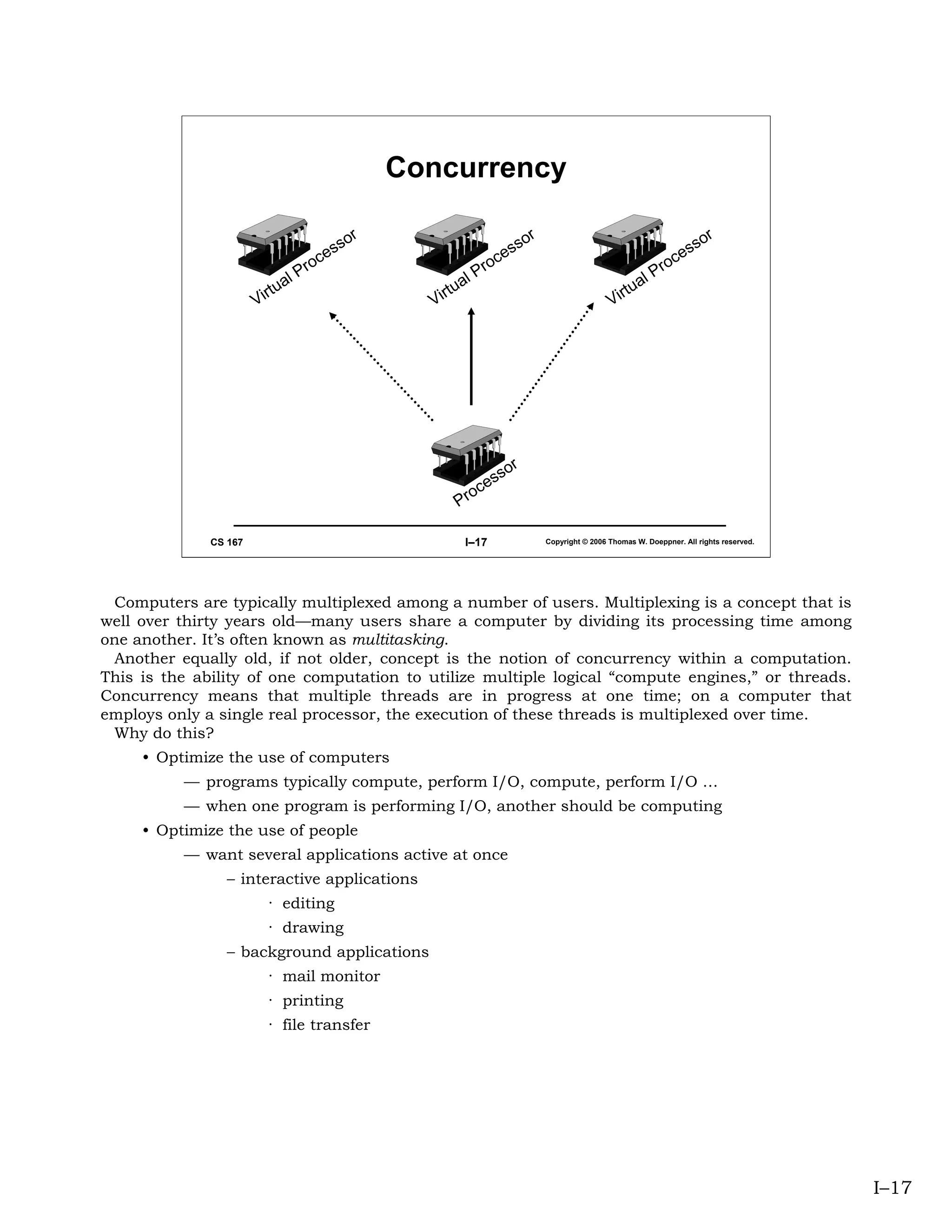 Concurrency

                                                r                              r                                             r
                                              so                             so                                            so
                                         es                             es                                            es
                                 P   roc                        P   roc                                       P   roc
                              al                             al                                            al
                       Vi rtu                         Vi rtu                                        Vi rtu




                                                                        or
                                                                   ss
                                                             o   ce
                                                           Pr

              CS 167                                        I–17                   Copyright © 2006 Thomas W. Doeppner. All rights reserved.




 Computers are typically multiplexed among a number of users. Multiplexing is a concept that is
well over thirty years old—many users share a computer by dividing its processing time among
one another. It’s often known as multitasking.
 Another equally old, if not older, concept is the notion of concurrency within a computation.
This is the ability of one computation to utilize multiple logical “compute engines,” or threads.
Concurrency means that multiple threads are in progress at one time; on a computer that
employs only a single real processor, the execution of these threads is multiplexed over time.
 Why do this?
     • Optimize the use of computers
          — programs typically compute, perform I/O, compute, perform I/O …
          — when one program is performing I/O, another should be computing
     • Optimize the use of people
          — want several applications active at once
                 – interactive applications
                         · editing
                         · drawing
                 – background applications
                         · mail monitor
                         · printing
                         · file transfer




                                                                                                                                               I–17
 