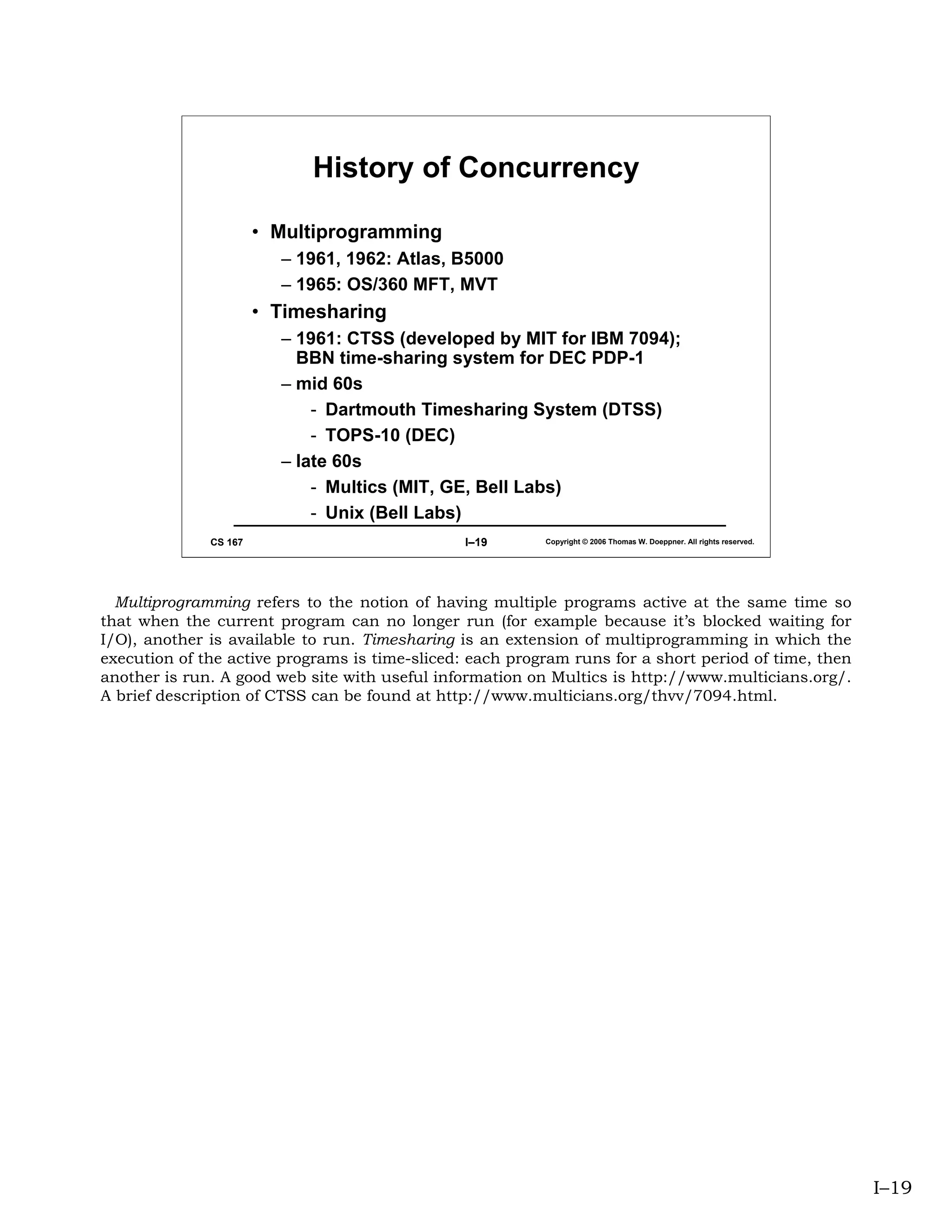 History of Concurrency

                       • Multiprogramming
                         – 1961, 1962: Atlas, B5000
                         – 1965: OS/360 MFT, MVT
                       • Timesharing
                         – 1961: CTSS (developed by MIT for IBM 7094);
                           BBN time-sharing system for DEC PDP-1
                         – mid 60s
                             - Dartmouth Timesharing System (DTSS)
                             - TOPS-10 (DEC)
                         – late 60s
                             - Multics (MIT, GE, Bell Labs)
                             - Unix (Bell Labs)
              CS 167                            I–19      Copyright © 2006 Thomas W. Doeppner. All rights reserved.




  Multiprogramming refers to the notion of having multiple programs active at the same time so
that when the current program can no longer run (for example because it’s blocked waiting for
I/O), another is available to run. Timesharing is an extension of multiprogramming in which the
execution of the active programs is time-sliced: each program runs for a short period of time, then
another is run. A good web site with useful information on Multics is http://www.multicians.org/.
A brief description of CTSS can be found at http://www.multicians.org/thvv/7094.html.




                                                                                                                      I–19
 