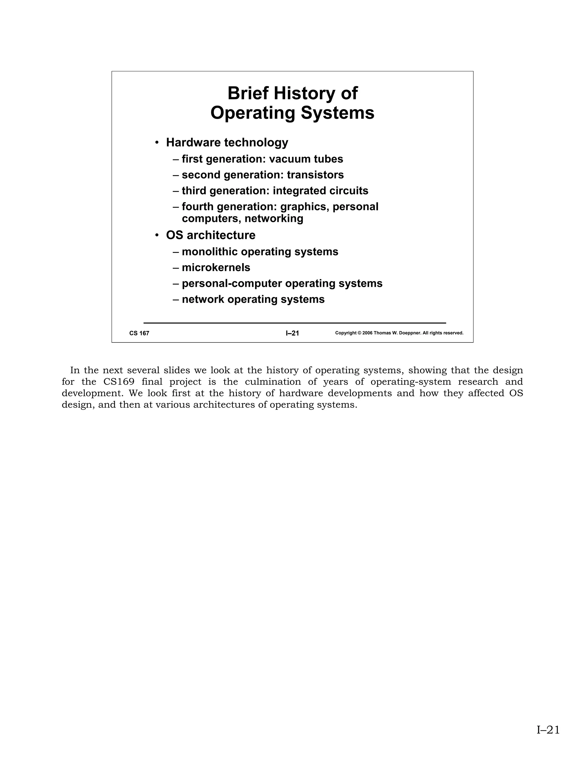 Brief History of
                                 Operating Systems
                       • Hardware technology
                          – first generation: vacuum tubes
                          – second generation: transistors
                          – third generation: integrated circuits
                          – fourth generation: graphics, personal
                            computers, networking
                       • OS architecture
                          – monolithic operating systems
                          – microkernels
                          – personal-computer operating systems
                          – network operating systems

              CS 167                           I–21      Copyright © 2006 Thomas W. Doeppner. All rights reserved.




  In the next several slides we look at the history of operating systems, showing that the design
for the CS169 final project is the culmination of years of operating-system research and
development. We look first at the history of hardware developments and how they affected OS
design, and then at various architectures of operating systems.




                                                                                                                     I–21
 