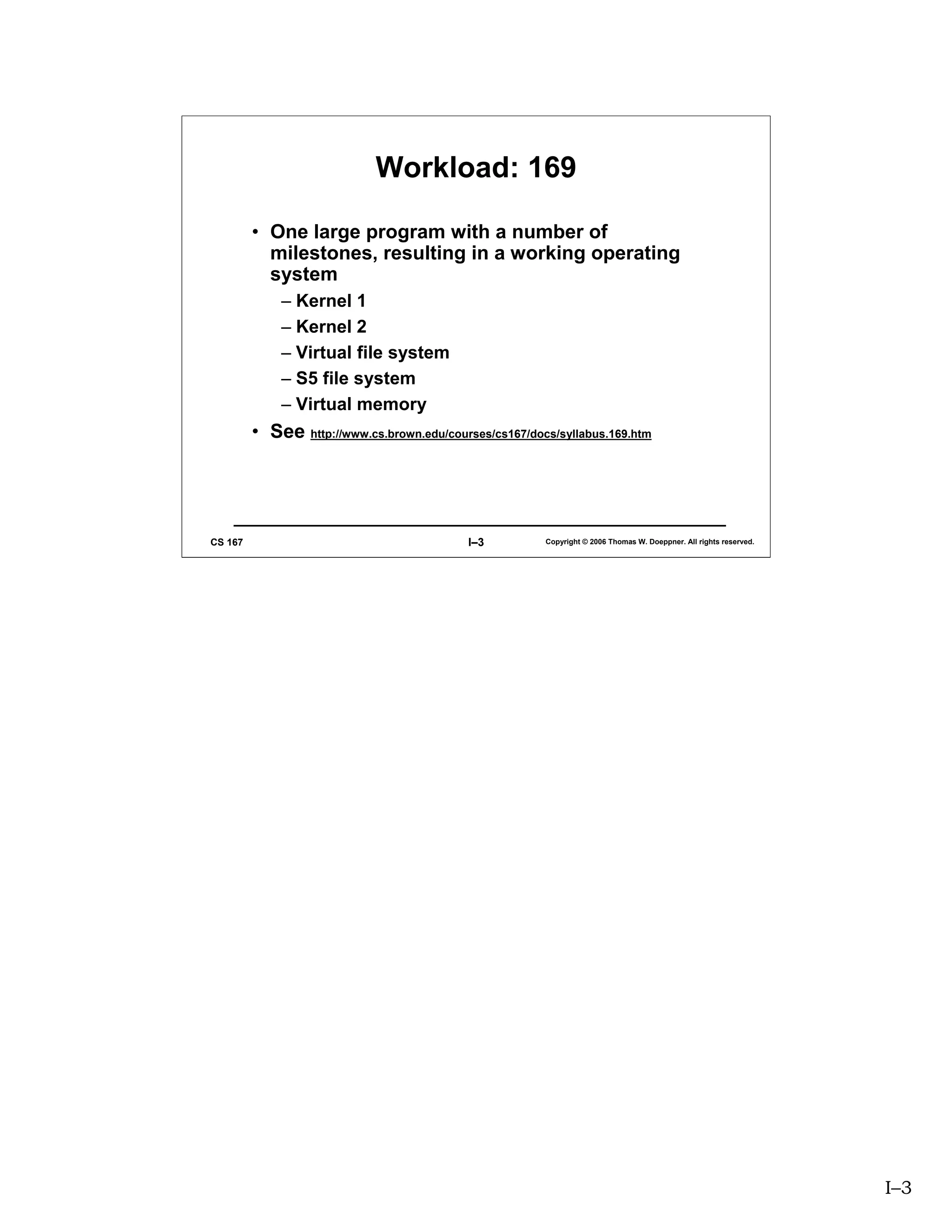 Workload: 169

         • One large program with a number of
           milestones, resulting in a working operating
           system
             – Kernel 1
             – Kernel 2
             – Virtual file system
             – S5 file system
             – Virtual memory
         • See http://www.cs.brown.edu/courses/cs167/docs/syllabus.169.htm




CS 167                                      I–3         Copyright © 2006 Thomas W. Doeppner. All rights reserved.




                                                                                                                    I–3
 
