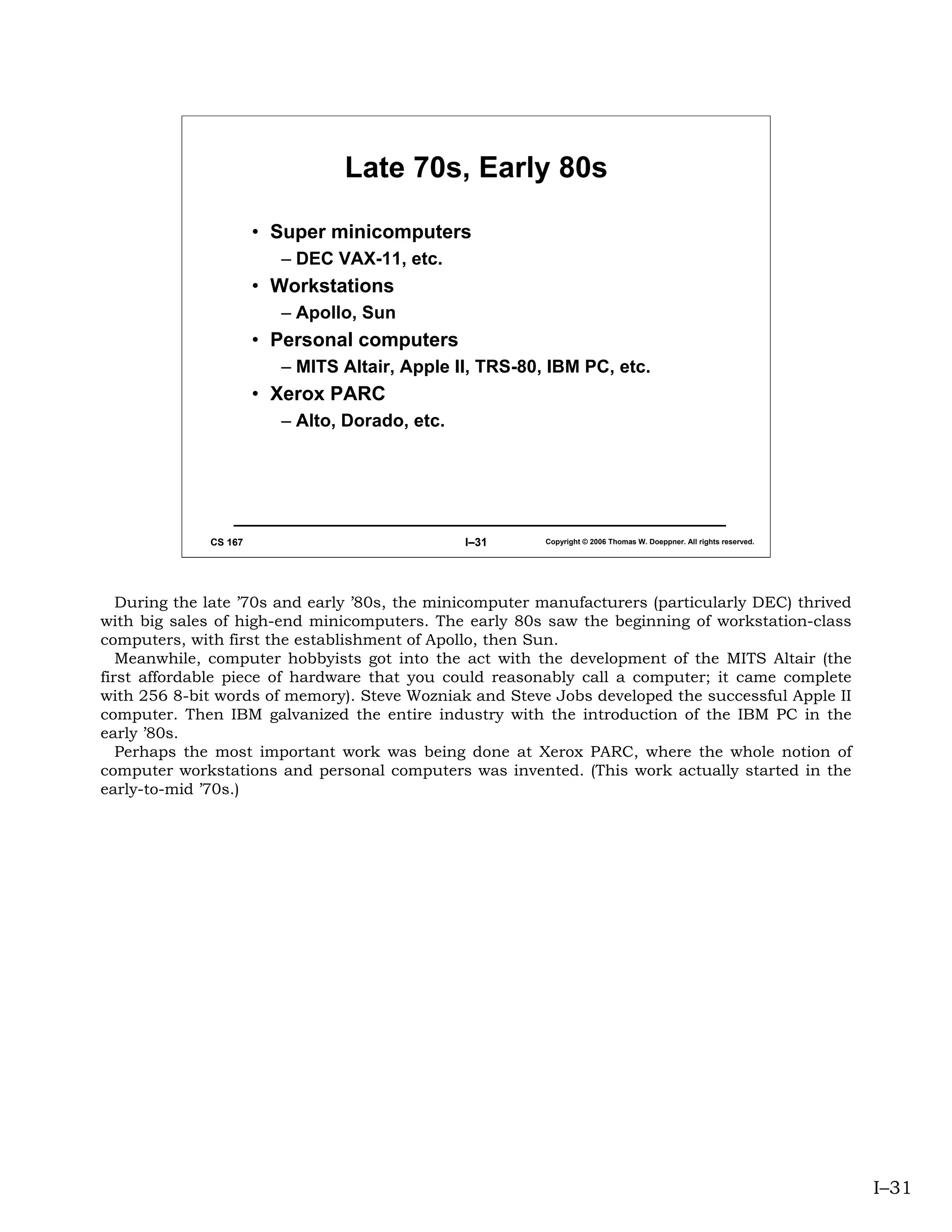 Late 70s, Early 80s

                       • Super minicomputers
                         – DEC VAX-11, etc.
                       • Workstations
                         – Apollo, Sun
                       • Personal computers
                         – MITS Altair, Apple II, TRS-80, IBM PC, etc.
                       • Xerox PARC
                         – Alto, Dorado, etc.




              CS 167                            I–31     Copyright © 2006 Thomas W. Doeppner. All rights reserved.




   During the late ’70s and early ’80s, the minicomputer manufacturers (particularly DEC) thrived
with big sales of high-end minicomputers. The early 80s saw the beginning of workstation-class
computers, with first the establishment of Apollo, then Sun.
   Meanwhile, computer hobbyists got into the act with the development of the MITS Altair (the
first affordable piece of hardware that you could reasonably call a computer; it came complete
with 256 8-bit words of memory). Steve Wozniak and Steve Jobs developed the successful Apple II
computer. Then IBM galvanized the entire industry with the introduction of the IBM PC in the
early ’80s.
   Perhaps the most important work was being done at Xerox PARC, where the whole notion of
computer workstations and personal computers was invented. (This work actually started in the
early-to-mid ’70s.)




                                                                                                                     I–31
 