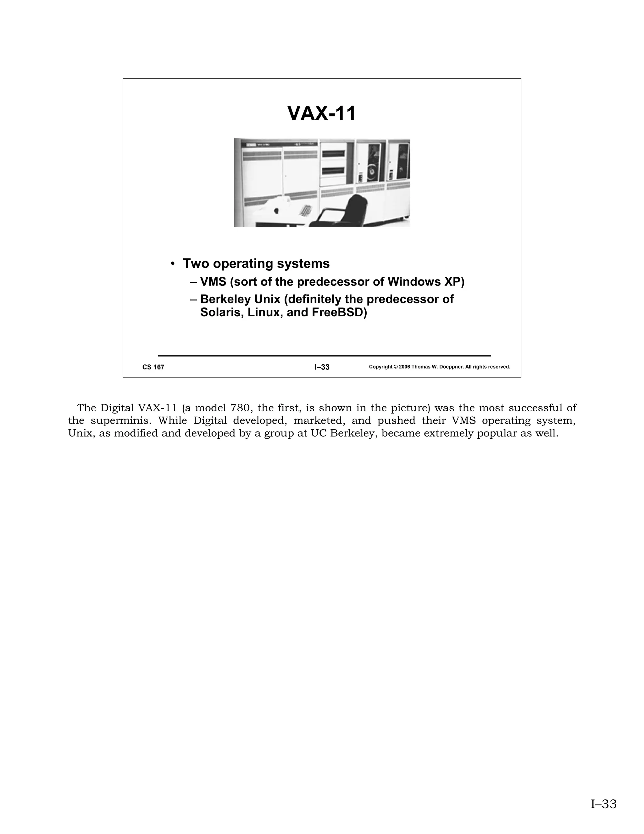 VAX-11




                       • Two operating systems
                         – VMS (sort of the predecessor of Windows XP)
                         – Berkeley Unix (definitely the predecessor of
                           Solaris, Linux, and FreeBSD)



              CS 167                           I–33      Copyright © 2006 Thomas W. Doeppner. All rights reserved.




  The Digital VAX-11 (a model 780, the first, is shown in the picture) was the most successful of
the superminis. While Digital developed, marketed, and pushed their VMS operating system,
Unix, as modified and developed by a group at UC Berkeley, became extremely popular as well.




                                                                                                                     I–33
 