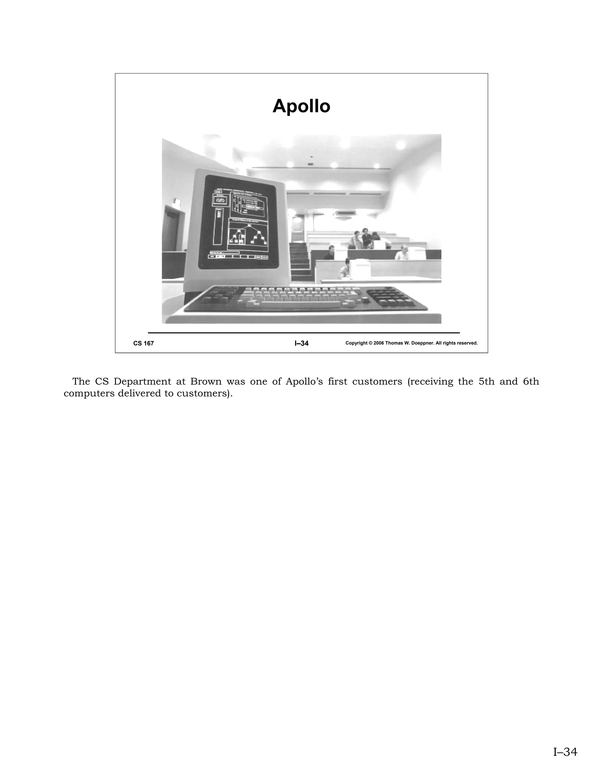 Apollo




             CS 167                         I–34     Copyright © 2006 Thomas W. Doeppner. All rights reserved.




  The CS Department at Brown was one of Apollo’s first customers (receiving the 5th and 6th
computers delivered to customers).




                                                                                                                 I–34
 