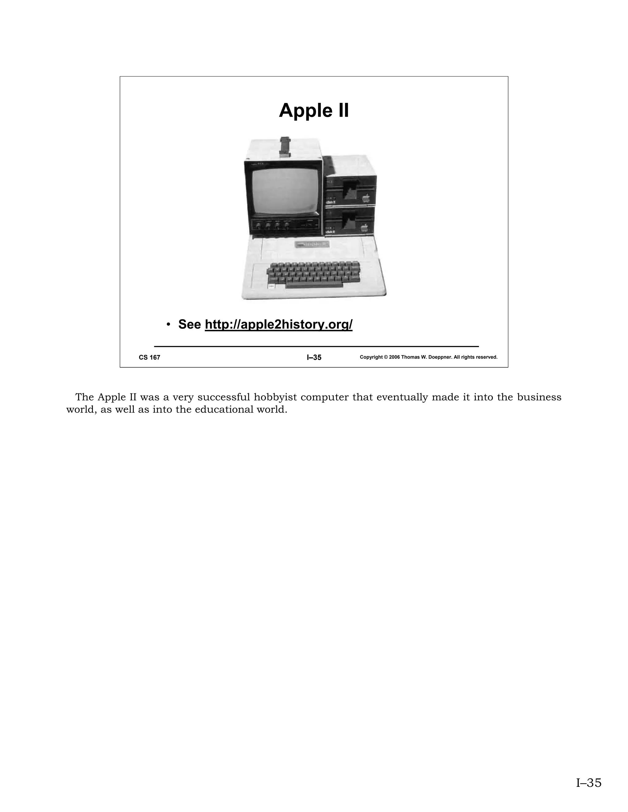 Apple II




                      • See http://apple2history.org/

             CS 167                           I–35      Copyright © 2006 Thomas W. Doeppner. All rights reserved.




 The Apple II was a very successful hobbyist computer that eventually made it into the business
world, as well as into the educational world.




                                                                                                                    I–35
 