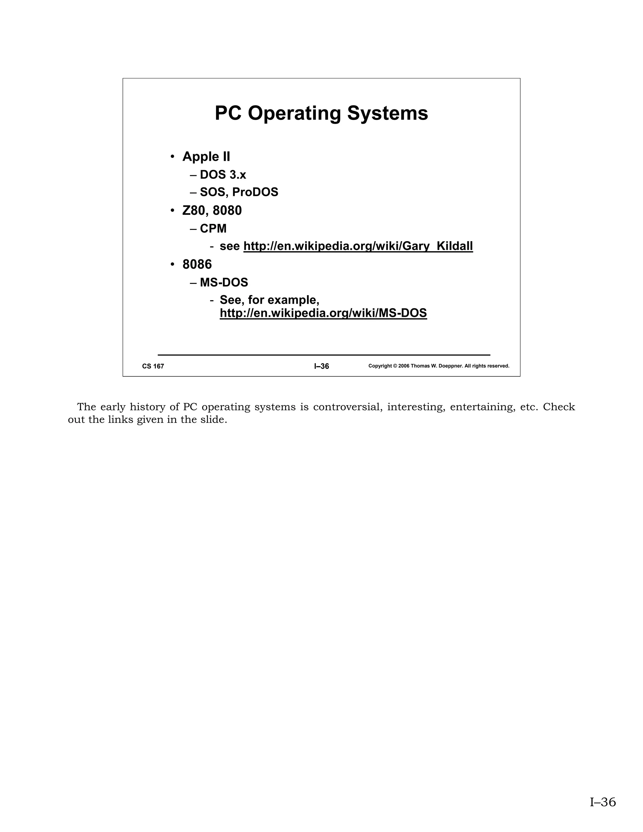 PC Operating Systems

                       • Apple II
                          – DOS 3.x
                          – SOS, ProDOS
                       • Z80, 8080
                          – CPM
                             - see http://en.wikipedia.org/wiki/Gary_Kildall
                       • 8086
                          – MS-DOS
                             - See, for example,
                               http://en.wikipedia.org/wiki/MS-DOS



              CS 167                           I–36       Copyright © 2006 Thomas W. Doeppner. All rights reserved.




 The early history of PC operating systems is controversial, interesting, entertaining, etc. Check
out the links given in the slide.




                                                                                                                      I–36
 