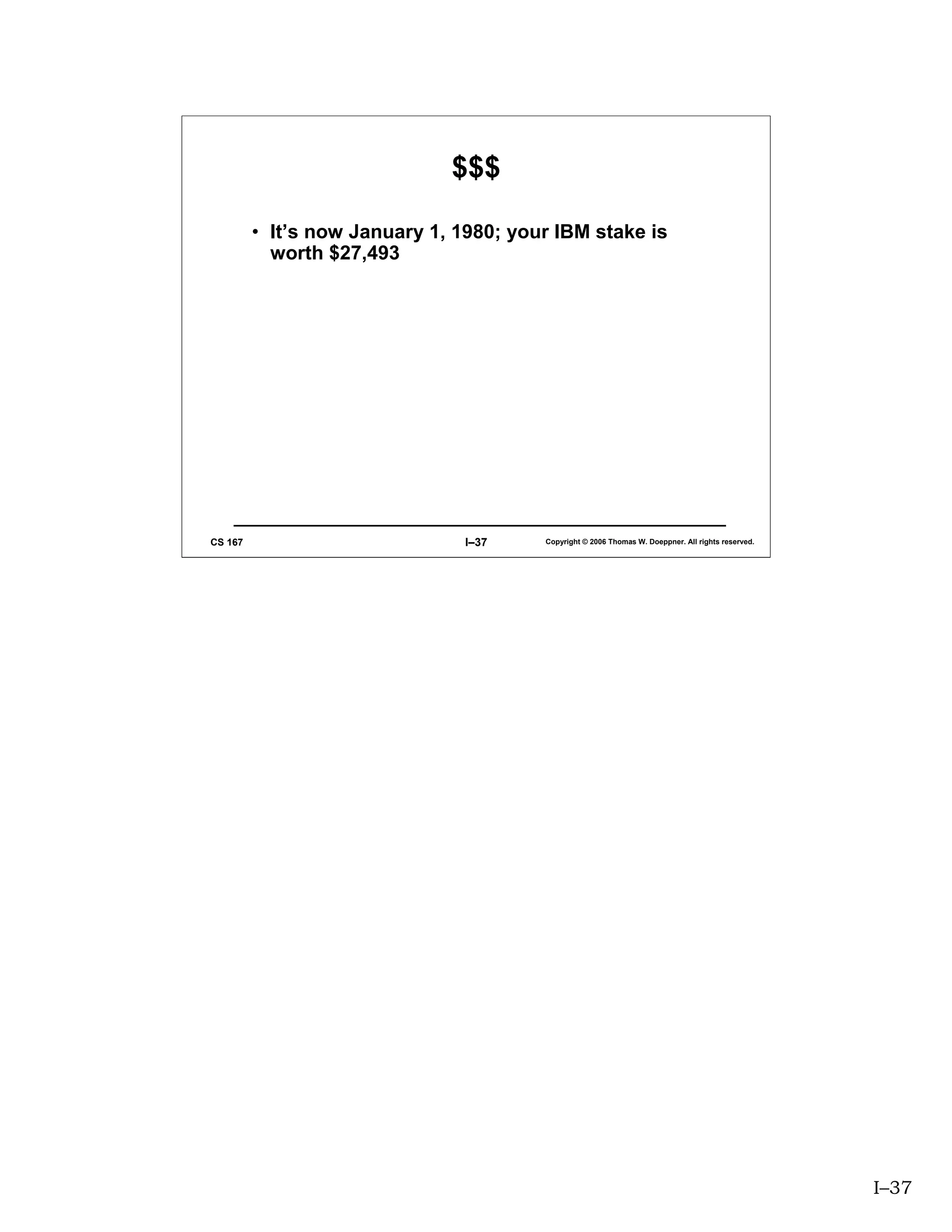 $$$

         • It’s now January 1, 1980; your IBM stake is
           worth $27,493




CS 167                          I–37    Copyright © 2006 Thomas W. Doeppner. All rights reserved.




                                                                                                    I–37
 