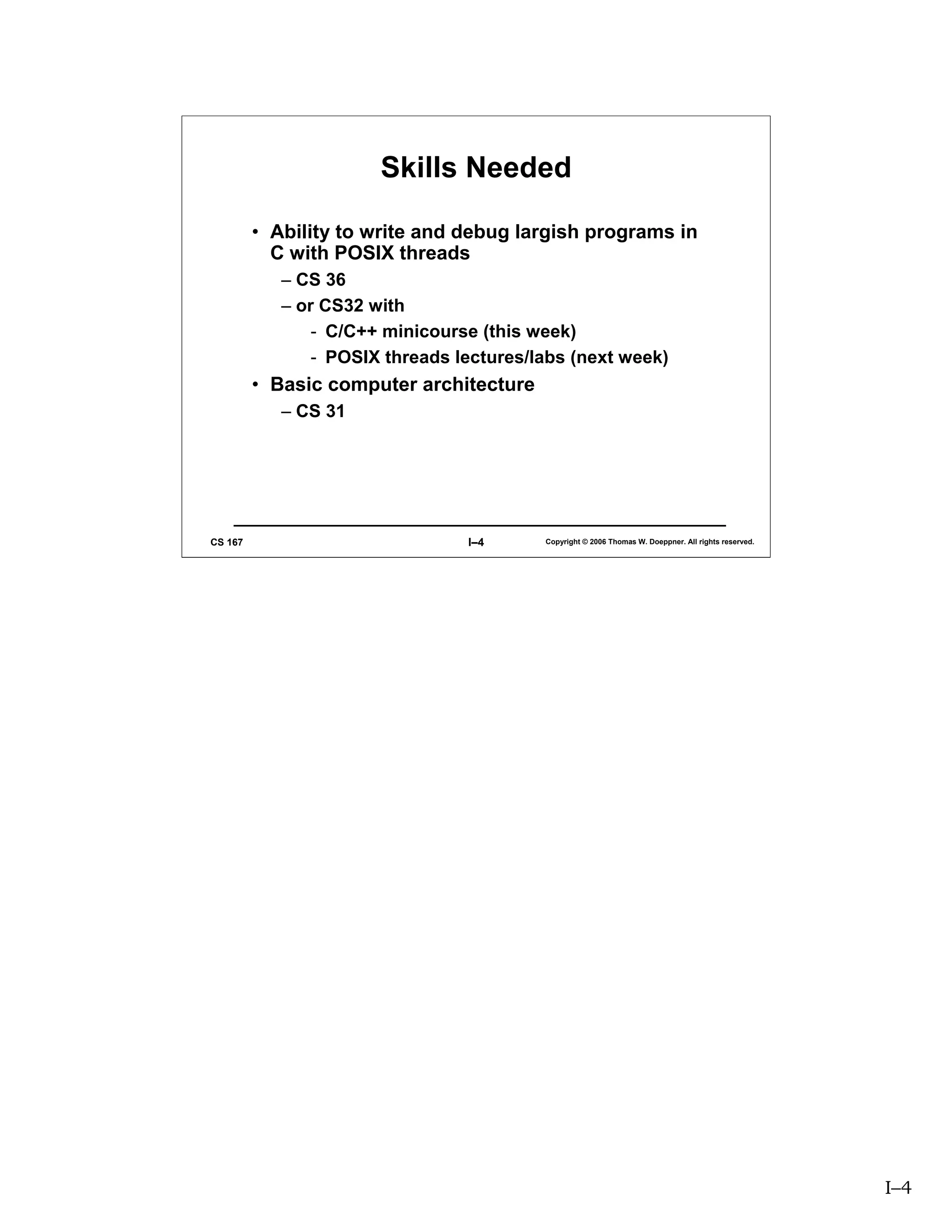 Skills Needed

         • Ability to write and debug largish programs in
           C with POSIX threads
            – CS 36
            – or CS32 with
                - C/C++ minicourse (this week)
                - POSIX threads lectures/labs (next week)
         • Basic computer architecture
            – CS 31




CS 167                           I–4      Copyright © 2006 Thomas W. Doeppner. All rights reserved.




                                                                                                      I–4
 