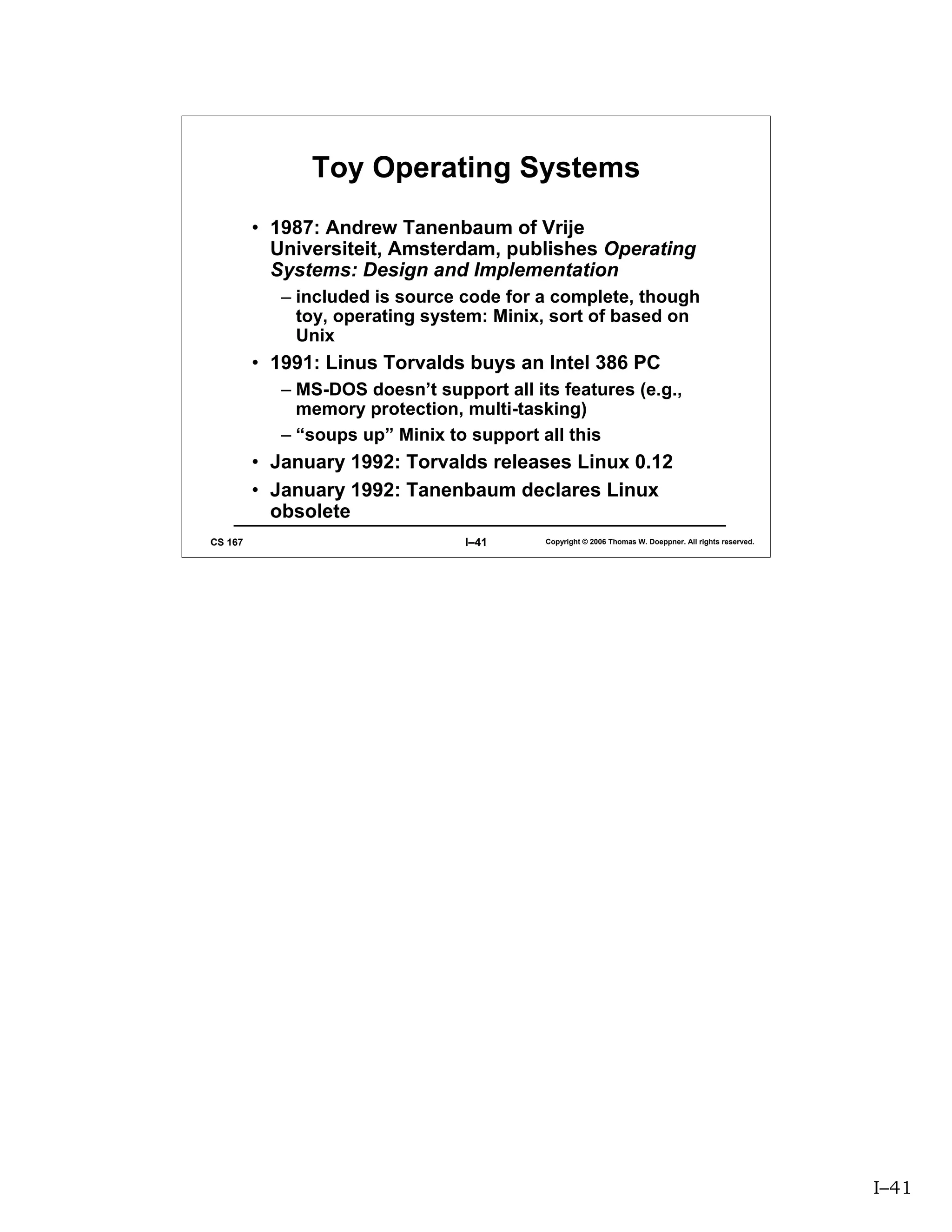 Toy Operating Systems
         • 1987: Andrew Tanenbaum of Vrije
           Universiteit, Amsterdam, publishes Operating
           Systems: Design and Implementation
            – included is source code for a complete, though
              toy, operating system: Minix, sort of based on
              Unix
         • 1991: Linus Torvalds buys an Intel 386 PC
            – MS-DOS doesn’t support all its features (e.g.,
              memory protection, multi-tasking)
            – “soups up” Minix to support all this
         • January 1992: Torvalds releases Linux 0.12
         • January 1992: Tanenbaum declares Linux
           obsolete
CS 167                            I–41     Copyright © 2006 Thomas W. Doeppner. All rights reserved.




                                                                                                       I–41
 