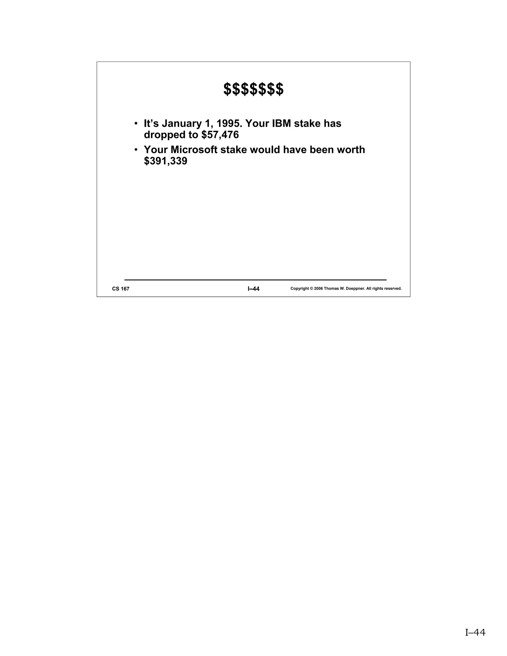 $$$$$$$

         • It’s January 1, 1995. Your IBM stake has
           dropped to $57,476
         • Your Microsoft stake would have been worth
           $391,339




CS 167                        I–44    Copyright © 2006 Thomas W. Doeppner. All rights reserved.




                                                                                                  I–44
 