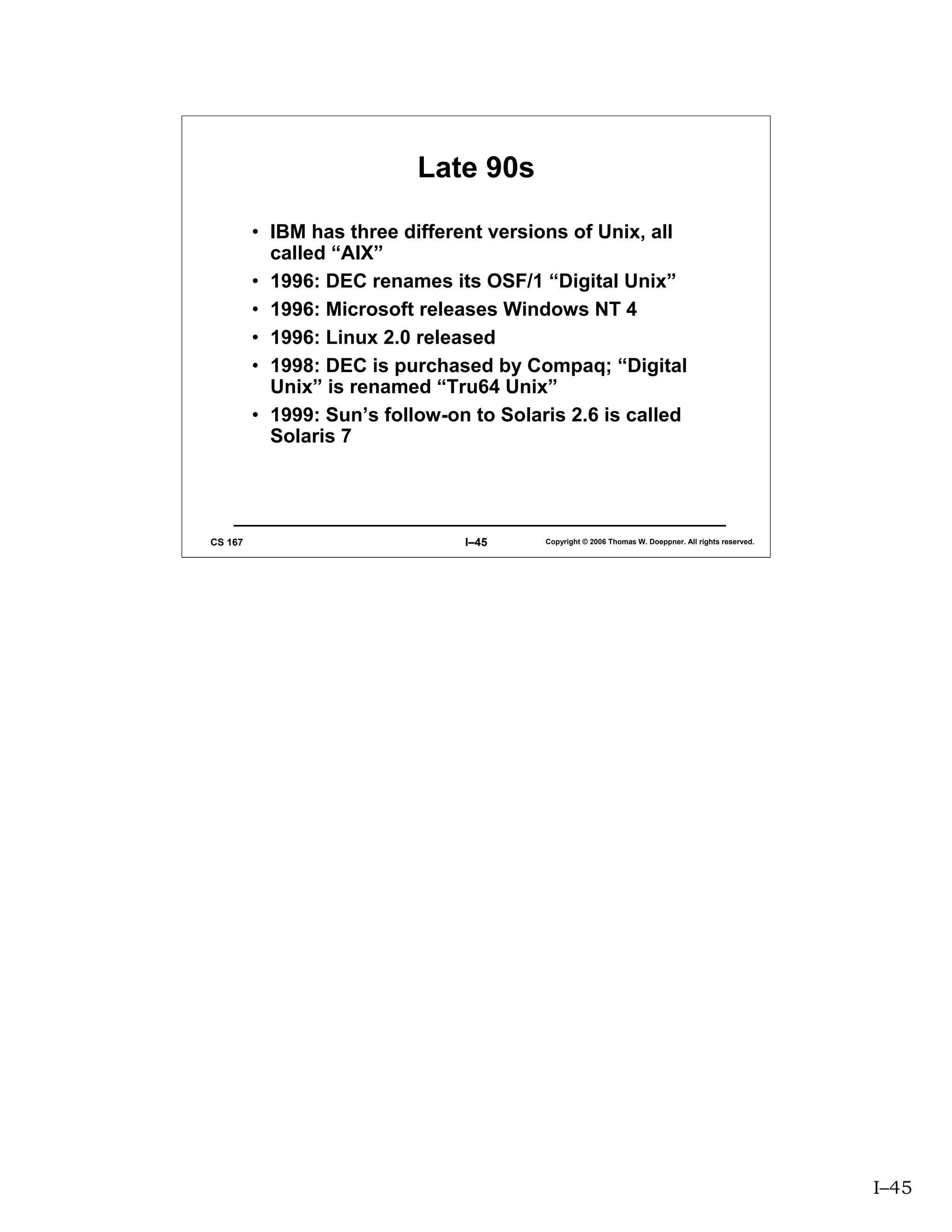 Late 90s

         • IBM has three different versions of Unix, all
           called “AIX”
         • 1996: DEC renames its OSF/1 “Digital Unix”
         • 1996: Microsoft releases Windows NT 4
         • 1996: Linux 2.0 released
         • 1998: DEC is purchased by Compaq; “Digital
           Unix” is renamed “Tru64 Unix”
         • 1999: Sun’s follow-on to Solaris 2.6 is called
           Solaris 7




CS 167                          I–45     Copyright © 2006 Thomas W. Doeppner. All rights reserved.




                                                                                                     I–45
 
