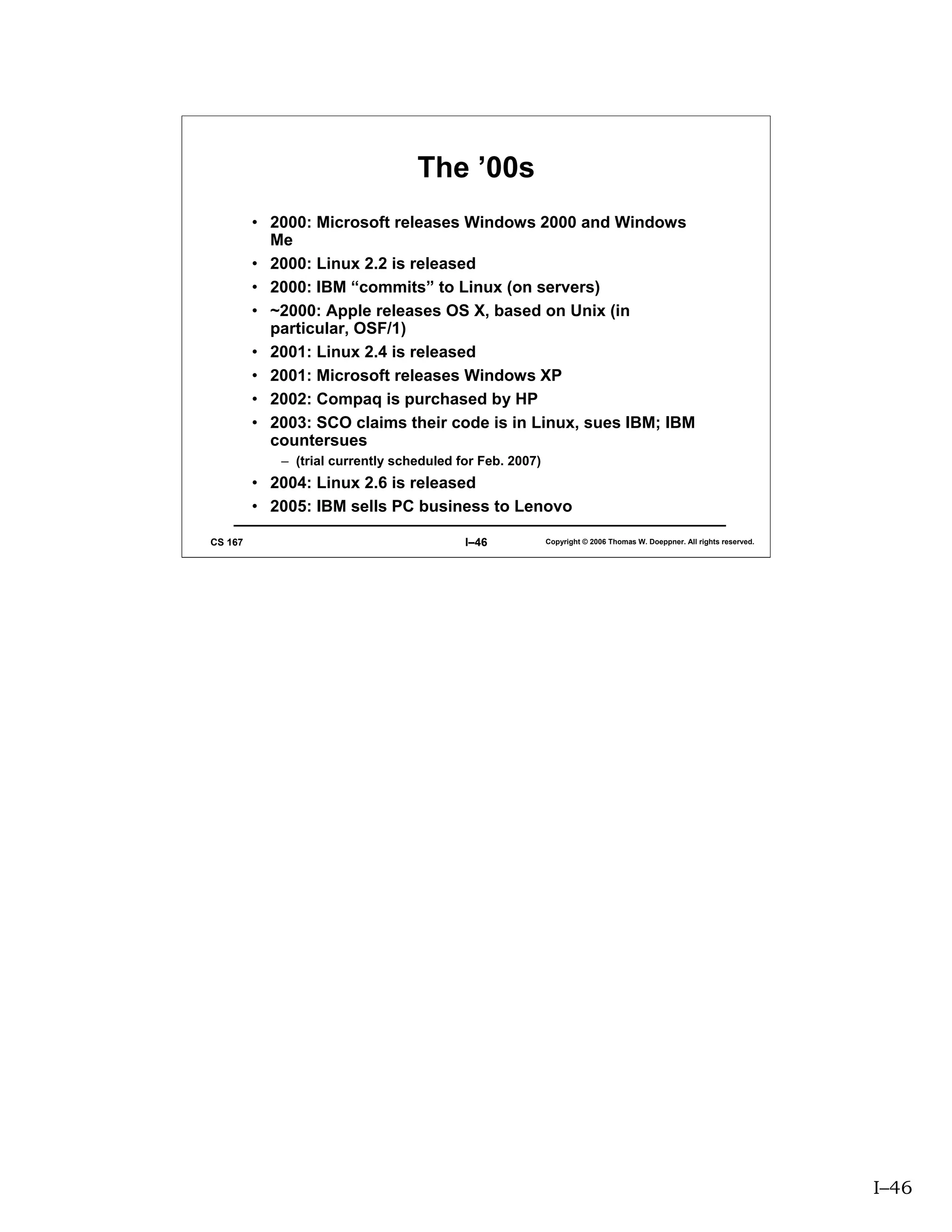 The ’00s
         • 2000: Microsoft releases Windows 2000 and Windows
           Me
         • 2000: Linux 2.2 is released
         • 2000: IBM “commits” to Linux (on servers)
         • ~2000: Apple releases OS X, based on Unix (in
           particular, OSF/1)
         • 2001: Linux 2.4 is released
         • 2001: Microsoft releases Windows XP
         • 2002: Compaq is purchased by HP
         • 2003: SCO claims their code is in Linux, sues IBM; IBM
           countersues
            – (trial currently scheduled for Feb. 2007)
         • 2004: Linux 2.6 is released
         • 2005: IBM sells PC business to Lenovo

CS 167                                    I–46            Copyright © 2006 Thomas W. Doeppner. All rights reserved.




                                                                                                                      I–46
 