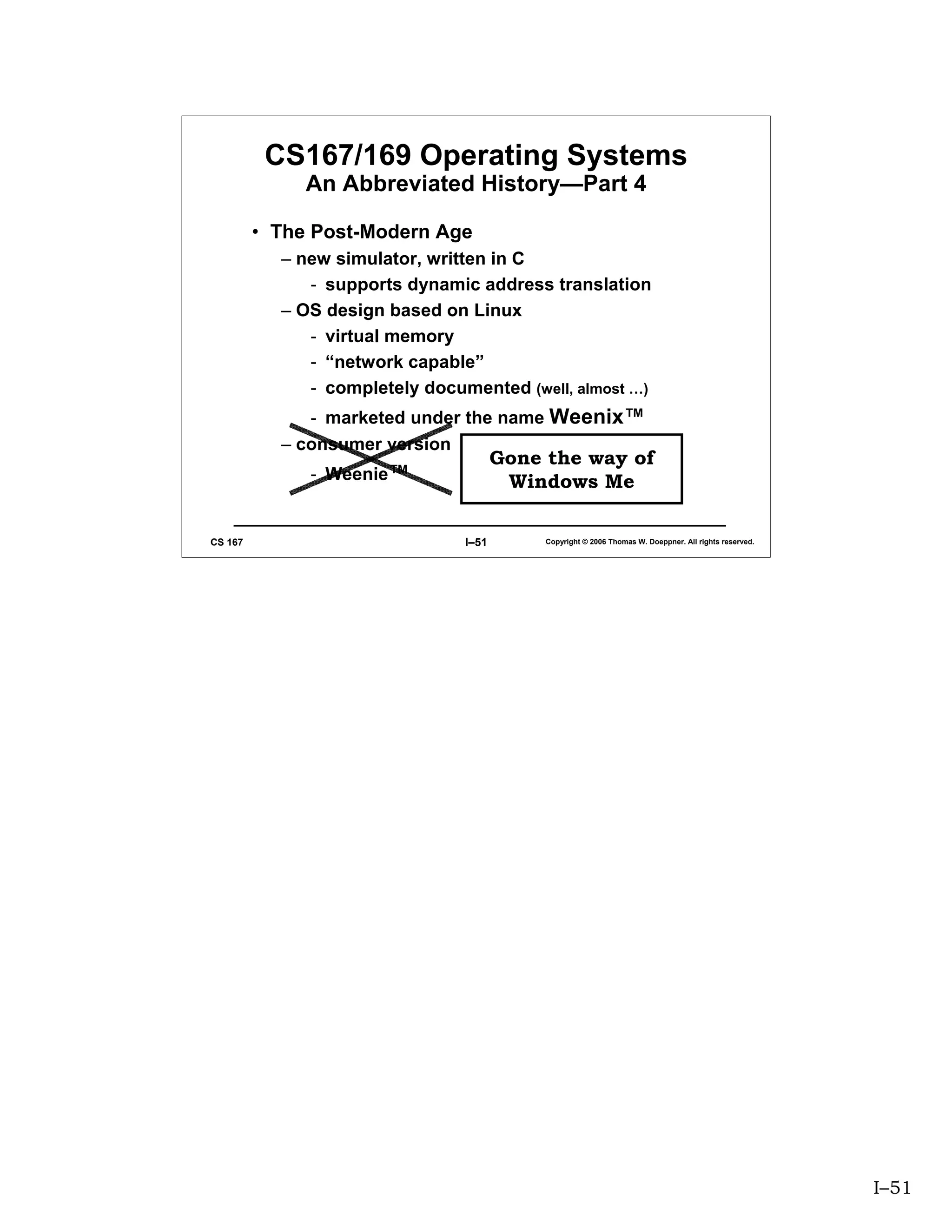 CS167/169 Operating Systems
              An Abbreviated History—Part 4

         • The Post-Modern Age
           – new simulator, written in C
              - supports dynamic address translation
           – OS design based on Linux
              - virtual memory
              - “network capable”
              - completely documented (well, almost …)
              - marketed under the name Weenix™
           – consumer version
                                       Gone the way of
              - Weenie™                 Windows Me

CS 167                          I–51        Copyright © 2006 Thomas W. Doeppner. All rights reserved.




                                                                                                        I–51
 