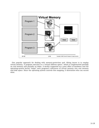 Virtual Memory
                   Program 1



                                                                             Memory
                   Program 2

                                                                        Disk                    Disk



                   Program 3



              CS 167                           I–14      Copyright © 2006 Thomas W. Doeppner. All rights reserved.




  One popular approach for dealing with memory-protection and -fitting issues is to employ
virtual memory. A program executes in a “virtual address space,” which is implemented partially
on real memory and partially on disks. A facility supported as a joint effort of hardware and the
operating-system kernel “maps” each program’s references of virtual memory into real memory
and disk space. Since the operating system controls this mapping, it determines who can access
what.




                                                                                                                     I–14
 