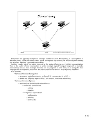 Concurrency

                                                r                              r                                             r
                                              so                             so                                            so
                                         es                             es                                            es
                                 P   roc                        P   roc                                       P   roc
                              al                             al                                            al
                       Vi rtu                         Vi rtu                                        Vi rtu




                                                                        or
                                                                   ss
                                                             o   ce
                                                           Pr

              CS 167                                        I–17                   Copyright © 2006 Thomas W. Doeppner. All rights reserved.




 Computers are typically multiplexed among a number of users. Multiplexing is a concept that is
well over thirty years old—many users share a computer by dividing its processing time among
one another. It’s often known as multitasking.
 Another equally old, if not older, concept is the notion of concurrency within a computation.
This is the ability of one computation to utilize multiple logical “compute engines,” or threads.
Concurrency means that multiple threads are in progress at one time; on a computer that
employs only a single real processor, the execution of these threads is multiplexed over time.
 Why do this?
     • Optimize the use of computers
          — programs typically compute, perform I/O, compute, perform I/O …
          — when one program is performing I/O, another should be computing
     • Optimize the use of people
          — want several applications active at once
                 – interactive applications
                         · editing
                         · drawing
                 – background applications
                         · mail monitor
                         · printing
                         · file transfer




                                                                                                                                               I–17
 