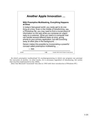 Another Apple Innovation …

                  With Preemptive Multitasking, Everything Happens
                  at Once
                  In today’s fast-paced world, you rarely get to do one
                  thing at a time. Even in the middle of transforming, say,
                  a Photoshop file, you may need to find a crucial piece of
                  information on the web while you compose an urgent
                  reply to a customer. What you need is a computer that
                  can handle several different tasks at once, giving
                  priority to your primary application, but still crunching
                  away at other jobs in the background. …
                  Darwin makes this possible by incorporating a powerful
                  concept called preemptive multitasking. …
                          — ibid.
              CS 167                          I–20      Copyright © 2006 Thomas W. Doeppner. All rights reserved.




  So what’s preemptive multitasking? It’s multiprogramming in which one program can preempt
the execution of another. In other words, it’s a necessary ingredient of timesharing, the notion
that was first implemented in the 1960s.
  (Note that Microsoft “innovated” this idea in 1993 with their introduction of Windows NT.)




                                                                                                                    I–20
 
