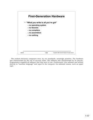 First-Generation Hardware

                      • “What you write is all you’ve got”
                         – no operating system
                         – no libraries
                         – no compilers
                         – no assemblers
                         – no nothing




             CS 167                           I–22      Copyright © 2006 Thomas W. Doeppner. All rights reserved.




  The earliest electronic computers were, by our standards, amazingly primitive. The hardware
was characterized by the use of vacuum tubes. The software was characterized by its paucity.
Programmers supplied all software that they were to use. Furthermore, this software was written
directly in “machine language” and input to the computer via awkward means, such as paper
tape.




                                                                                                                    I–22
 