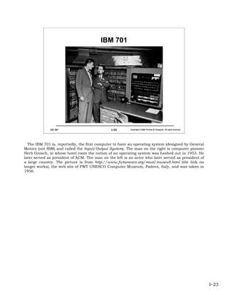 IBM 701




              CS 167                           I–23       Copyright © 2006 Thomas W. Doeppner. All rights reserved.




  The IBM 701 is, reportedly, the first computer to have an operating system (designed by General
Motors (not IBM) and called the Input/Output System). The man on the right is computer pioneer
Herb Grosch, in whose hotel room the notion of an operating system was hashed out in 1953. He
later served as president of ACM. The man on the left is an actor who later served as president of
a large country. The picture is from http://www.fwtunesco.org/musi/museu8.html (the link no
longer works), the web site of FWT UNESCO Computer Museum, Padova, Italy, and was taken in
1956.




                                                                                                                      I–23
 