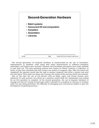 Second-Generation Hardware

                       •   Batch systems
                       •   Concurrent I/O and computation
                       •   Compilers
                       •   Assemblers
                       •   Libraries




              CS 167                           I–24      Copyright © 2006 Thomas W. Doeppner. All rights reserved.




  The second generation of computer hardware is characterized by the use of transistors.
Improvements in hardware came along with major improvements in software—compilers,
assemblers, and loaders were invented. Libraries were developed and linkers were made available
to ease their use. The early operating systems were known as “batch” systems—a collection, or
batch, of jobs was submitted and their output was written to magnetic tape. After the batch was
completed, the operator would take the tape to another computer that drove a printer and start
the next batch. Thus while one batch was running, the results of the previous batch were printed.
  Also at this time the use of I/O devices such as disks, tapes, and drums became more
advanced. In early systems, all activity on a machine ceased while the computation was waiting
for an I/O operation to complete. In the second generation, the use of separate hardware to
manage I/O and the concept of interrupts made it possible for a program to continue to compute
while I/O was being performed. The difficulty of managing such concurrency helped to spur the
development of operating systems.




                                                                                                                     I–24
 