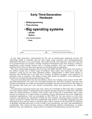 Early Third-Generation
                                         Hardware
                       • Multiprogramming
                       • Time sharing

                       • Big operating systems
                            – OS/360
                            – Multics
                       •   Little operating systems

                            – Unix




              CS 167                                  I–26   Copyright © 2006 Thomas W. Doeppner. All rights reserved.




  In the third generation, characterized by the use of (small-scale) integrated circuits, OS
technology begins to resemble what we have today. Large machines were multiprogrammed,
allowing several jobs to run concurrently. This made security very important, since jobs now had
to be protected from one another. Another important development was time sharing, in which a
programmer could actually interact with a running program. This was considered a rather
expensive frill at first, but has since become the dominant style of computing.
  The most commercially important OS of the day was IBM’s OS/360. This system was based on
the radical concept that a whole range of hardware, from small, slow machines to huge, fast
machines, could all run the same operating system. Unfortunately, it didn’t work exactly as
planned, and OS/360 had to be split into a number of different versions, each targeted to a
particular class of machines. The largest of these OSs, known as OS/MVT, is the forerunner of
the OSs run on large data-processing machines today.
  The most interesting OS of the day was Multics, which was initially a joint project of GE, MIT,
and Bell Laboratories. The latter two eventually dropped out and GE’s computer business was
bought by Honeywell, but under the Honeywell nameplate this OS survived into the ’80s. Many of
the concepts that have just now become commercially viable were pioneered in the Multics
system.
  The dark-horse operating system was Unix, which was developed at Bell Labs after it dropped
out of the Multics project. It gradually became popular among researchers at Bell Labs. Bell Labs
made the radical decision to release of the source code of this OS to universities, and it soon
became very popular in a large number of computer science departments and a few enlightened
industrial organizations. Unix ran principally on DEC PDP-11s, but was ported to a few other
machines and gained the reputation of being the first portable operating system (another very
radical concept for software that had traditionally been written in assembler language and took
advantage of every arcane feature a machine had to offer). A group at the University of California
at Berkeley took Bell Lab’s port of Unix to DEC’s new architecture, the VAX, and embellished it
considerably. This version of Unix, known as BSD (Berkeley Software Distribution), or simply
Berkeley Unix, was adopted by a large number of academic CS departments around the world.




                                                                                                                         I–26
 