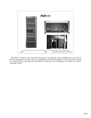 PDP-11




              CS 167                            I–30      Copyright © 2006 Thomas W. Doeppner. All rights reserved.




  The PDP-11 shown in the left half of the picture (a relatively small configuration) is around 6-
feet tall, making one wonder about the appellation “mini”! On the right is a closeup of the console
of a model 45 (an early high-end model) and a closeup of the backplane of a model 50 (a later,
midrange model).




                                                                                                                      I–30
 