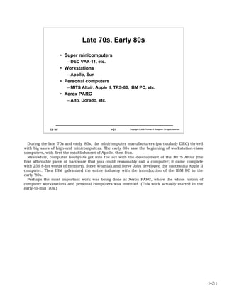 Late 70s, Early 80s

                       • Super minicomputers
                         – DEC VAX-11, etc.
                       • Workstations
                         – Apollo, Sun
                       • Personal computers
                         – MITS Altair, Apple II, TRS-80, IBM PC, etc.
                       • Xerox PARC
                         – Alto, Dorado, etc.




              CS 167                            I–31     Copyright © 2006 Thomas W. Doeppner. All rights reserved.




   During the late ’70s and early ’80s, the minicomputer manufacturers (particularly DEC) thrived
with big sales of high-end minicomputers. The early 80s saw the beginning of workstation-class
computers, with first the establishment of Apollo, then Sun.
   Meanwhile, computer hobbyists got into the act with the development of the MITS Altair (the
first affordable piece of hardware that you could reasonably call a computer; it came complete
with 256 8-bit words of memory). Steve Wozniak and Steve Jobs developed the successful Apple II
computer. Then IBM galvanized the entire industry with the introduction of the IBM PC in the
early ’80s.
   Perhaps the most important work was being done at Xerox PARC, where the whole notion of
computer workstations and personal computers was invented. (This work actually started in the
early-to-mid ’70s.)




                                                                                                                     I–31
 