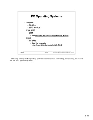PC Operating Systems

                       • Apple II
                          – DOS 3.x
                          – SOS, ProDOS
                       • Z80, 8080
                          – CPM
                             - see http://en.wikipedia.org/wiki/Gary_Kildall
                       • 8086
                          – MS-DOS
                             - See, for example,
                               http://en.wikipedia.org/wiki/MS-DOS



              CS 167                           I–36       Copyright © 2006 Thomas W. Doeppner. All rights reserved.




 The early history of PC operating systems is controversial, interesting, entertaining, etc. Check
out the links given in the slide.




                                                                                                                      I–36
 