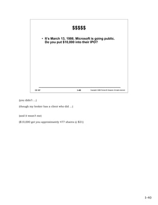 $$$$$

                     • It’s March 13, 1986. Microsoft is going public.
                       Do you put $10,000 into their IPO?




            CS 167                          I–40     Copyright © 2006 Thomas W. Doeppner. All rights reserved.




(you didn’t …)

(though my broker has a client who did …)


(and it wasn’t me)

($10,000 got you approximately 477 shares @ $21)




                                                                                                                 I–40
 
