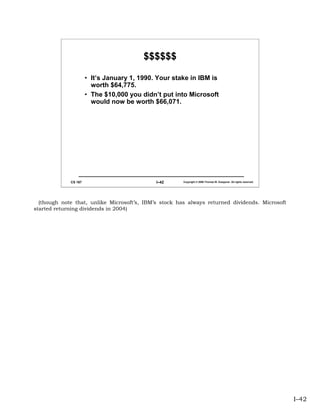 $$$$$$

                      • It’s January 1, 1990. Your stake in IBM is
                        worth $64,775.
                      • The $10,000 you didn’t put into Microsoft
                        would now be worth $66,071.




             CS 167                          I–42      Copyright © 2006 Thomas W. Doeppner. All rights reserved.




  (though note that, unlike Microsoft’s, IBM’s stock has always returned dividends. Microsoft
started returning dividends in 2004)




                                                                                                                   I–42
 