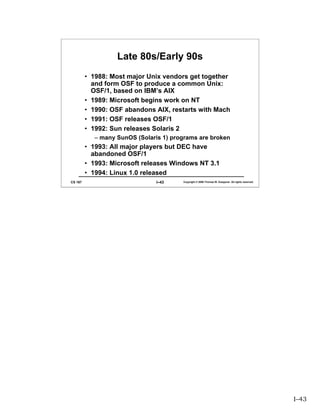 Late 80s/Early 90s
         • 1988: Most major Unix vendors get together
           and form OSF to produce a common Unix:
           OSF/1, based on IBM’s AIX
         • 1989: Microsoft begins work on NT
         • 1990: OSF abandons AIX, restarts with Mach
         • 1991: OSF releases OSF/1
         • 1992: Sun releases Solaris 2
            – many SunOS (Solaris 1) programs are broken
         • 1993: All major players but DEC have
           abandoned OSF/1
         • 1993: Microsoft releases Windows NT 3.1
         • 1994: Linux 1.0 released
CS 167                          I–43    Copyright © 2006 Thomas W. Doeppner. All rights reserved.




                                                                                                    I–43
 