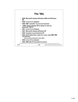 The ’00s
         • 2000: Microsoft releases Windows 2000 and Windows
           Me
         • 2000: Linux 2.2 is released
         • 2000: IBM “commits” to Linux (on servers)
         • ~2000: Apple releases OS X, based on Unix (in
           particular, OSF/1)
         • 2001: Linux 2.4 is released
         • 2001: Microsoft releases Windows XP
         • 2002: Compaq is purchased by HP
         • 2003: SCO claims their code is in Linux, sues IBM; IBM
           countersues
            – (trial currently scheduled for Feb. 2007)
         • 2004: Linux 2.6 is released
         • 2005: IBM sells PC business to Lenovo

CS 167                                    I–46            Copyright © 2006 Thomas W. Doeppner. All rights reserved.




                                                                                                                      I–46
 