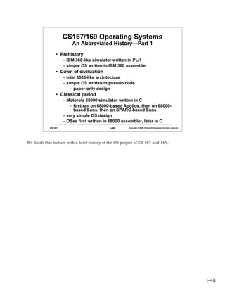 CS167/169 Operating Systems
                         An Abbreviated History—Part 1
                • Prehistory
                     – IBM 360-like simulator written in PL/1
                     – simple OS written in IBM 360 assembler
                • Dawn of civilization
                     – Intel 8086-like architecture
                     – simple OS written in pseudo code
                         - paper-only design
                • Classical period
                     – Motorola 68000 simulator written in C
                        - first ran on 68000-based Apollos, then on 68000-
                          based Suns, then on SPARC-based Suns
                     – very simple OS design
                     – OSes first written in 68000 assembler, later in C
            CS 167                            I–48       Copyright © 2006 Thomas W. Doeppner. All rights reserved.




We finish this lecture with a brief history of the OS project of CS 167 and 169.




                                                                                                                     I–48
 