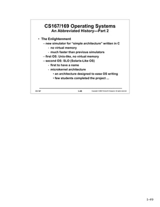 CS167/169 Operating Systems
              An Abbreviated History—Part 2

   • The Enlightenment
         – new simulator for “simple architecture” written in C
              - no virtual memory
              - much faster than previous simulators
         – first OS: Unix-like, no virtual memory
         – second OS: SLO (Solaris-Like OS)
              - first to have a name
              - microkernel architecture
                   • an architecture designed to ease OS writing
                   • few students completed the project ...



CS 167                            I–49     Copyright © 2006 Thomas W. Doeppner. All rights reserved.




                                                                                                       I–49
 