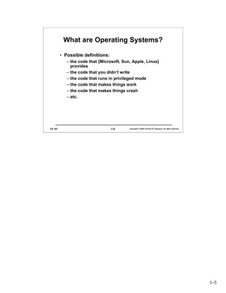 What are Operating Systems?

         • Possible definitions:
            – the code that {Microsoft, Sun, Apple, Linus}
              provides
            – the code that you didn’t write
            – the code that runs in privileged mode
            – the code that makes things work
            – the code that makes things crash
            – etc.




CS 167                             I–5     Copyright © 2006 Thomas W. Doeppner. All rights reserved.




                                                                                                       I–5
 