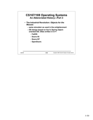 CS167/169 Operating Systems
              An Abbreviated History—Part 3

         • The Industrial Revolution: Objects for the
           Masses
            – same simulator as used in the enlightenment
            – OS design based on Sun’s Spring object-
              oriented OS; OSes written in C++
                - FallOS
                - Doors 95
                - Doors NT
                - OpenDoors




CS 167                          I–50     Copyright © 2006 Thomas W. Doeppner. All rights reserved.




                                                                                                     I–50
 
