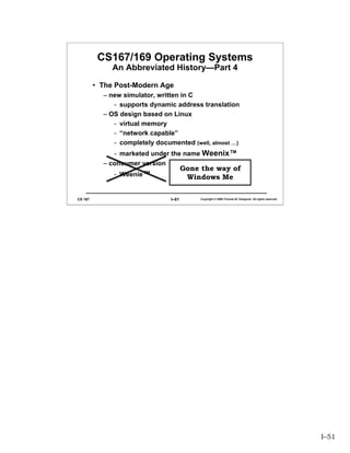 CS167/169 Operating Systems
              An Abbreviated History—Part 4

         • The Post-Modern Age
           – new simulator, written in C
              - supports dynamic address translation
           – OS design based on Linux
              - virtual memory
              - “network capable”
              - completely documented (well, almost …)
              - marketed under the name Weenix™
           – consumer version
                                       Gone the way of
              - Weenie™                 Windows Me

CS 167                          I–51        Copyright © 2006 Thomas W. Doeppner. All rights reserved.




                                                                                                        I–51
 