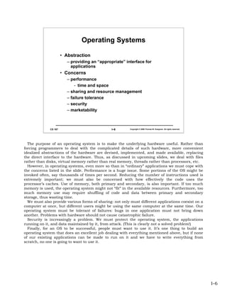 Operating Systems

                       • Abstraction
                          – providing an “appropriate” interface for
                            applications
                       • Concerns
                          – performance
                              - time and space
                          – sharing and resource management
                          – failure tolerance
                          – security
                          – marketability



              CS 167                            I–6       Copyright © 2006 Thomas W. Doeppner. All rights reserved.




  The purpose of an operating system is to make the underlying hardware useful. Rather than
forcing programmers to deal with the complicated details of such hardware, more convenient
idealized abstractions of the hardware are devised, implemented, and made available, replacing
the direct interface to the hardware. Thus, as discussed in upcoming slides, we deal with files
rather than disks, virtual memory rather than real memory, threads rather than processors, etc.
  However, in operating systems, even more so than in “ordinary” applications we must cope with
the concerns listed in the slide. Performance is a huge issue. Some portions of the OS might be
invoked often, say thousands of times per second. Reducing the number of instructions used is
extremely important; we must also be concerned with how effectively the code uses the
processor’s caches. Use of memory, both primary and secondary, is also important. If too much
memory is used, the operating system might not “fit” in the available resources. Furthermore, too
much memory use may require shuffling of code and data between primary and secondary
storage, thus wasting time.
  We must also provide various forms of sharing: not only must different applications coexist on a
computer at once, but different users might be using the same computer at the same time. Our
operating system must be tolerant of failures: bugs in one application must not bring down
another. Problems with hardware should not cause catastrophic failure.
  Security is increasingly a problem. We must protect the operating system, the applications
running on it, and data maintained by it, from attack. (This is clearly not a solved problem!)
  Finally, for an OS to be successful, people must want to use it. It’s one thing to build an
operating system that does an excellent job dealing with everything mentioned above, but if none
of our existing applications can be made to run on it and we have to write everything from
scratch, no one is going to want to use it.




                                                                                                                      I–6
 