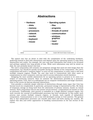 Abstractions

                       • Hardware                    • Operating system
                          – disks                       – files
                          – memory                      – programs
                          – processors                  – threads of control
                          – network                     – communication
                          – monitor                     – windows,
                          – keyboard                      graphics
                          – mouse                       – input
                                                        – locator



              CS 167                           I–8         Copyright © 2006 Thomas W. Doeppner. All rights reserved.




  The typical user has no desire to deal with the complexities of the underlying hardware,
preferring instead to deal with abstractions and depend upon the operating system to map these
abstractions into reality. For example, the user may have information that needs to be accessed
and perhaps updated over long periods of time. While such information may well be stored on
disk, the user probably doesn’t care how.
  The user’s computation will certainly use temporary storage that need not exist longer than the
computation, but should be quickly accessible during the lifetime of the computation. The user’s
computation will need a “compute engine” to carry out the computation; in some cases it will need
multiple compute engines. Finally, the user may need to communicate with other users or
computations on other computers, and may need to access information stored elsewhere.
  Designing the most suitable abstractions for an operating system to present to its users is a
subject of continuing research. Soon we examine the abstractions provided by a particular
operating system, Unix, that is in widespread use on computer workstations and larger machines.
Later in the course we discuss alternate abstractions.
  Unix provides a relatively simple collection of abstractions (though many argue that Unix has
become much too complicated). In particular, permanent storage is represented as files. We think
of temporary storage as being built from the abstraction of primary memory, known as virtual
memory. Each computation has its own private virtual memory—computations are known in Unix
as processes. Traditionally, each process is embodied as a single abstract compute engine, but
more recently the concept of multithreaded processes has been introduced. In this model, each
process may contain multiple compute engines, or threads, each capable of independent
computation. Communication is not a very well developed concept in Unix systems. The general
idea is that independent processes can transfer data back and forth among one another. We
explore this idea and newer approaches to handling communication in the last section of the
course.




                                                                                                                       I–8
 