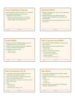 Advanced Hashing & Indexing                                        Distributed DBMS
 Relational DBMS support hashing & B+ tree indexing                 Modern corporations have data, control, & application
 New DBMSs & DB applications need more                              distributed globally
 sophisticated search structures                                    Multiple databases at geographically dispersed
     Hashing with variable size hash table or multiple keys         locations need to cooperate to answer queries with
     Indexes for spatial, multidimensional data (common in          distributed data
     multimedia DBSs, Data warehousing, OLAP, …)                    Concurrent transaction processing and recovery are still
                                                                    major issues




 W. Zhang                    Introduction                     19    W. Zhang                   Introduction                20




Parallel DBMS                                                      XML & Semistructured DBMS
 Both centralized and distributed databases may use                 Data in RDB, OODB, & ORDB are structured (with
 multiple processors to evaluate queries                            rigid schemas)
 Parallel system architecture requires new algorithms               Data on the Web (and other applications) are
 for query evaluation and optimization                              semistructured
 Performance concerns include                                           HTML, XML, Text, …
     Ability to scale up                                            Need new concepts and techniques
     Ability to speed up                                                Data model, query language
                                                                        Query processing & optimization
                                                                        Storage management
                                                                        Update, transaction processing, CC, …


 W. Zhang                    Introduction                     21    W. Zhang                   Introduction                22




Data Warehousing & OLAP                                            Data Mining
 Corporations need to put all available data into use               Data contains important patterns useful for making
 when making vital business decisions                               sound business decisions
 Need to have technology to integrate data from all                 Databases need tools to discover knowledge embedded
 sources, and keep them up to date                                  in data
 Need advanced tools to analyze, summarize, and view                    Associations
 data in various ways                                                   Clusters
 Issues:                                                                Classifications
     Data cube model                                                Useful for business trend analysis, fraud detection,
     OLAP operations                                                diagnosis, market prediction, …
     Query processing, indexing, views, …

 W. Zhang                    Introduction                     23    W. Zhang                   Introduction                24
 