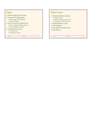 Topics                                             Topics (cont.)
 Relational algebra and calculus                     Distributed Database Systems
 Storage & File Management                              Database design
     Disk manager, buffer manager,                      Query processing & optimization
     Indexing, hashing                                  Concurrency control & recovery
 Query Evaluation & Optimization                     Parallel Database systems
     Access methods, selection, joins, etc.          XML databases
     Query optimization methods
                                                     Data Warehousing and OLAP
 Transaction Processing
                                                     Data Mining, …
     Crash Recovery
     Concurrency Control

 W. Zhang                     Introduction    25    W. Zhang                  Introduction   26
 