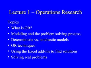 Lecture 1 – Operations Research
Topics
• What is OR?
• Modeling and the problem solving process
• Deterministic vs. stochastic models
• OR techniques
• Using the Excel add-ins to find solutions
• Solving real problems
 