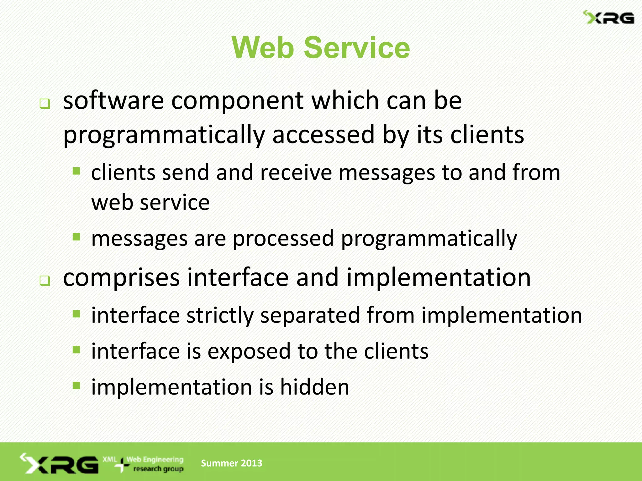 Web Service
   software component which can be
    programmatically accessed by its clients
     clients send and receive messages to and from
      web service
     messages are processed programmatically
   comprises interface and implementation
     interface strictly separated from implementation
     interface is exposed to the clients
     implementation is hidden

                Summer 2013
 