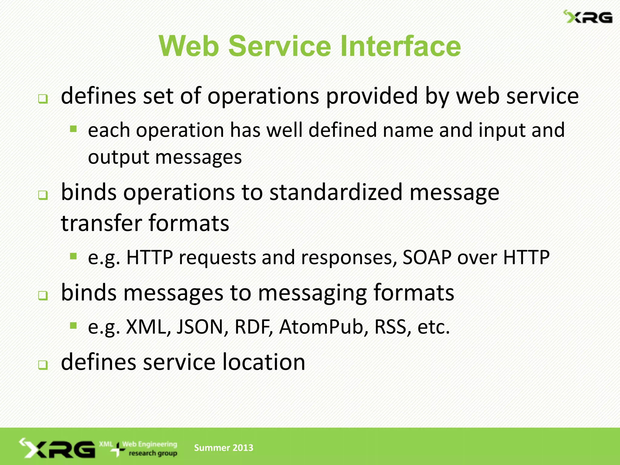 Web Service Interface
   defines set of operations provided by web service
     each operation has well defined name and input and
      output messages
   binds operations to standardized message
    transfer formats
     e.g. HTTP requests and responses, SOAP over HTTP
   binds messages to messaging formats
     e.g. XML, JSON, RDF, AtomPub, RSS, etc.
   defines service location


                 Summer 2013
 