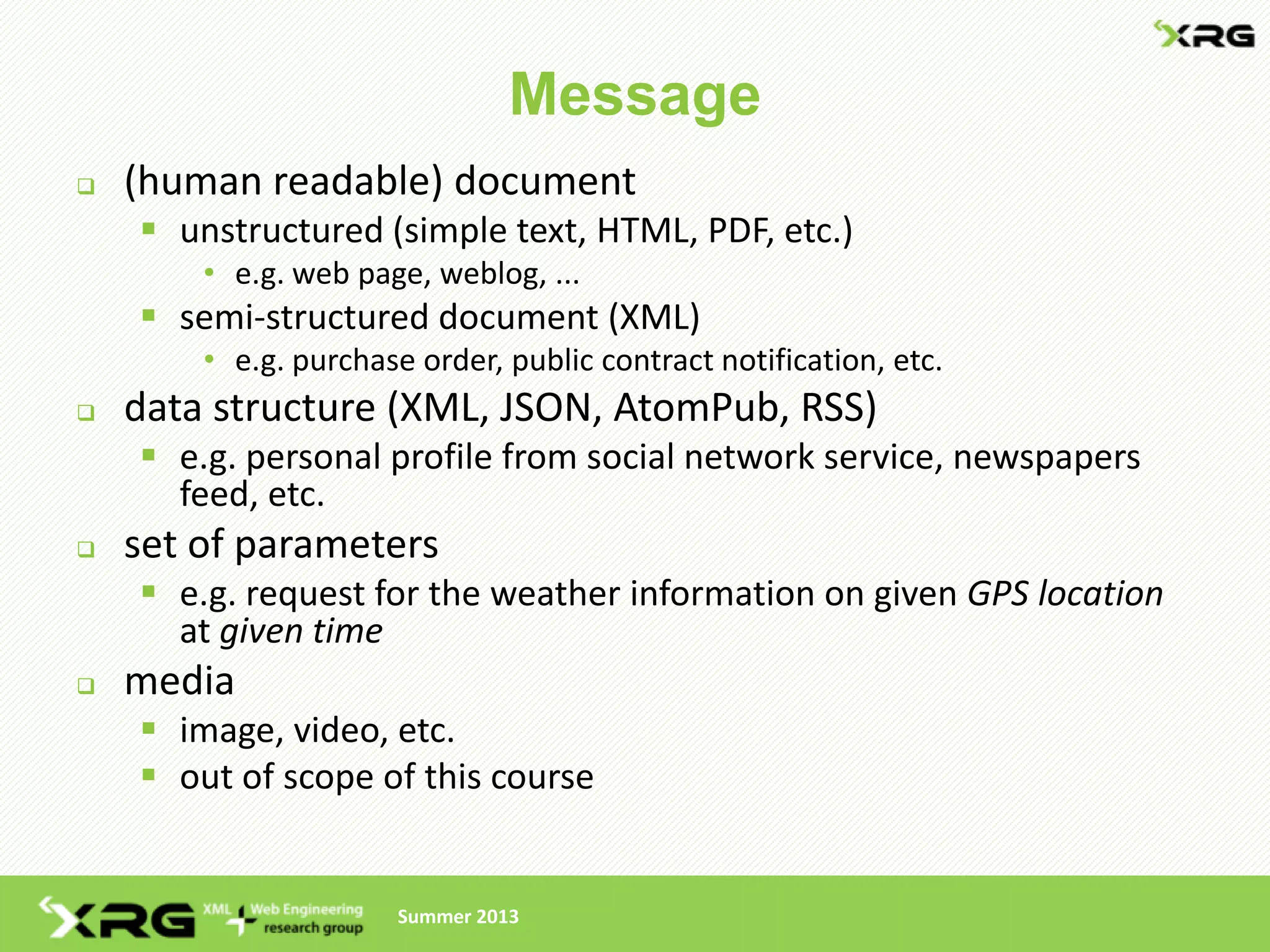 Message
   (human readable) document
     unstructured (simple text, HTML, PDF, etc.)
        • e.g. web page, weblog, ...
     semi-structured document (XML)
        • e.g. purchase order, public contract notification, etc.
   data structure (XML, JSON, AtomPub, RSS)
     e.g. personal profile from social network service, newspapers
      feed, etc.
   set of parameters
     e.g. request for the weather information on given GPS location
      at given time
   media
     image, video, etc.
     out of scope of this course


                      Summer 2013
 