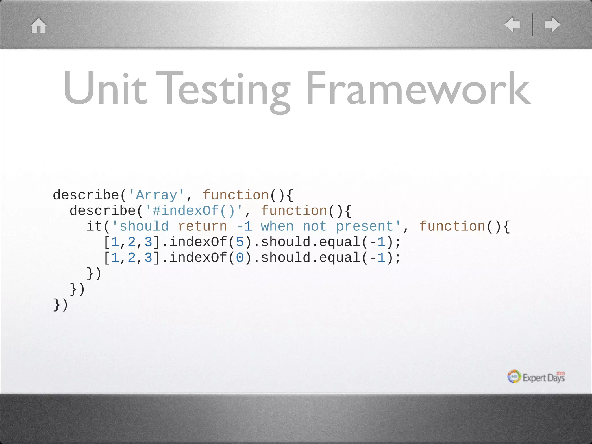 Unit Testing Framework
describe('Array', function(){
describe('#indexOf()', function(){
it('should return -1 when not present', function(){
[1,2,3].indexOf(5).should.equal(-1);
[1,2,3].indexOf(0).should.equal(-1);
})
})
})

 