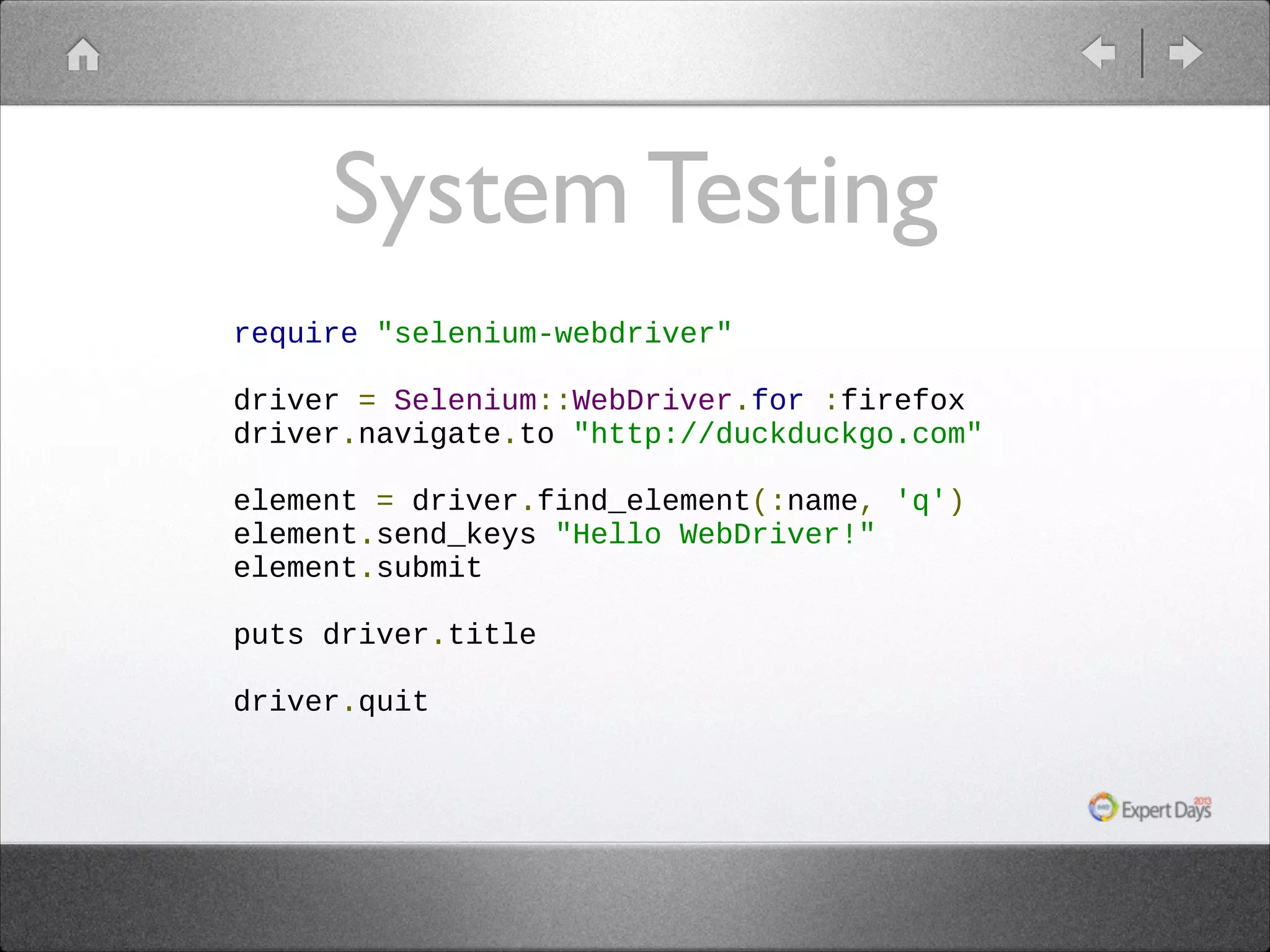 System Testing
require "selenium-webdriver"
!
driver = Selenium::WebDriver.for :firefox
driver.navigate.to "http://duckduckgo.com"
!
element = driver.find_element(:name, 'q')
element.send_keys "Hello WebDriver!"
element.submit
!
puts driver.title
!
driver.quit

 