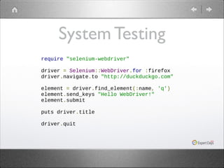 System Testing
require "selenium-webdriver"
!
driver = Selenium::WebDriver.for :firefox
driver.navigate.to "http://duckduckgo.com"
!
element = driver.find_element(:name, 'q')
element.send_keys "Hello WebDriver!"
element.submit
!
puts driver.title
!
driver.quit

 