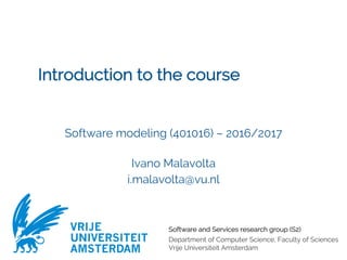 Software and Services research group (S2)
Department of Computer Science, Faculty of Sciences
Vrije Universiteit Amsterdam
VRIJE
UNIVERSITEIT
AMSTERDAM
Introduction to the course
Software modeling (401016) – 2016/2017
Ivano Malavolta
i.malavolta@vu.nl
 