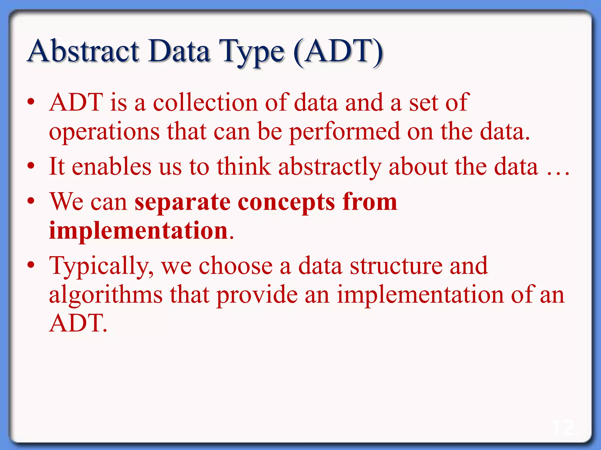 12
Abstract Data Type (ADT)
• ADT is a collection of data and a set of
operations that can be performed on the data.
• It enables us to think abstractly about the data …
• We can separate concepts from
implementation.
• Typically, we choose a data structure and
algorithms that provide an implementation of an
ADT.
 