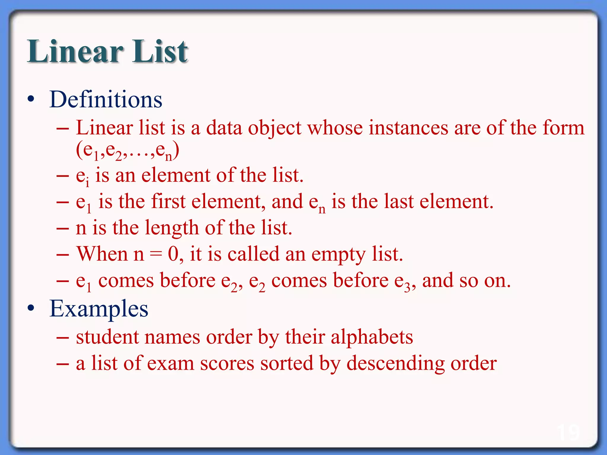 19
Linear List
• Definitions
– Linear list is a data object whose instances are of the form
(e1,e2,…,en)
– ei is an element of the list.
– e1 is the first element, and en is the last element.
– n is the length of the list.
– When n = 0, it is called an empty list.
– e1 comes before e2, e2 comes before e3, and so on.
• Examples
– student names order by their alphabets
– a list of exam scores sorted by descending order
 
