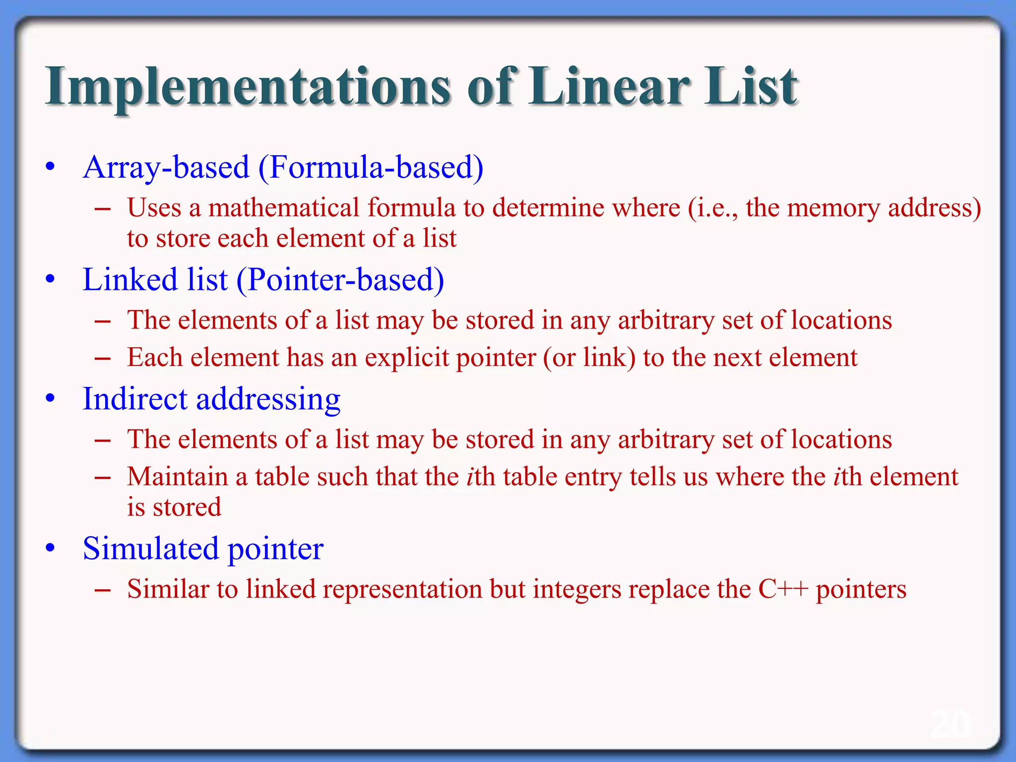 20
Implementations of Linear List
• Array-based (Formula-based)
– Uses a mathematical formula to determine where (i.e., the memory address)
to store each element of a list
• Linked list (Pointer-based)
– The elements of a list may be stored in any arbitrary set of locations
– Each element has an explicit pointer (or link) to the next element
• Indirect addressing
– The elements of a list may be stored in any arbitrary set of locations
– Maintain a table such that the ith table entry tells us where the ith element
is stored
• Simulated pointer
– Similar to linked representation but integers replace the C++ pointers
 